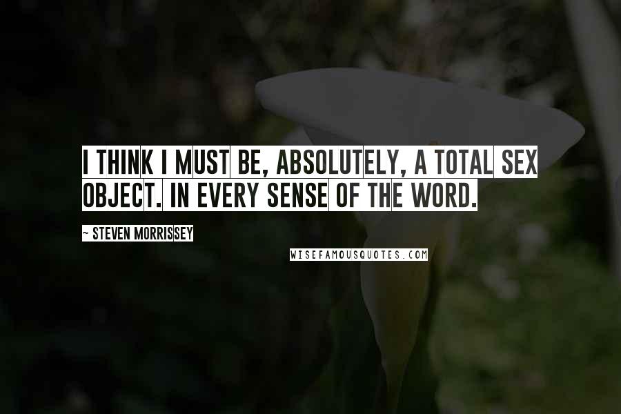 Steven Morrissey quotes: I think I must be, absolutely, a total sex object. In every sense of the word.