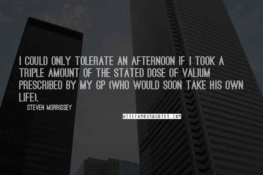 Steven Morrissey quotes: I could only tolerate an afternoon if I took a triple amount of the stated dose of valium prescribed by my GP (who would soon take his own life).