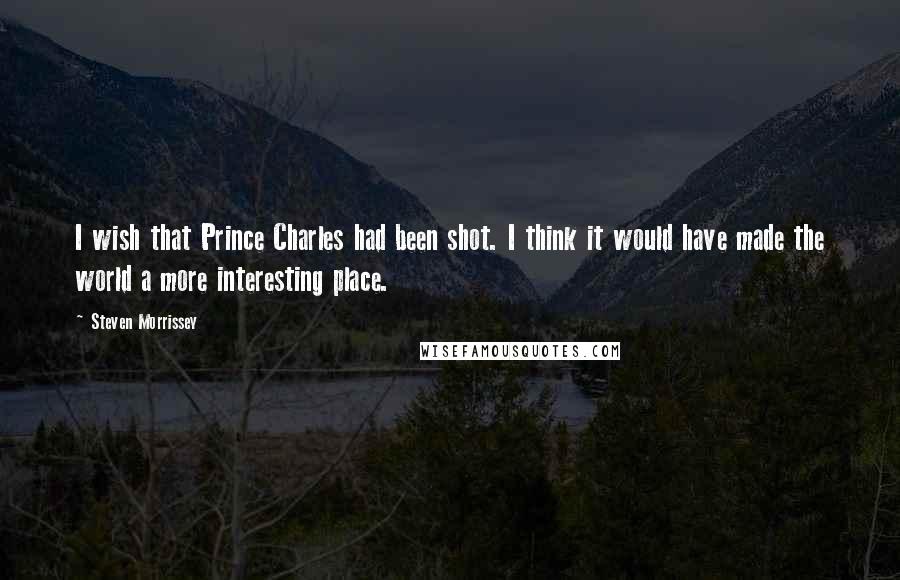 Steven Morrissey quotes: I wish that Prince Charles had been shot. I think it would have made the world a more interesting place.