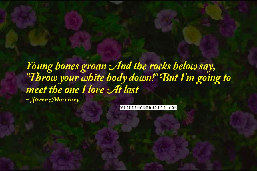 Steven Morrissey quotes: Young bones groan And the rocks below say, "Throw your white body down!" But I'm going to meet the one I love At last