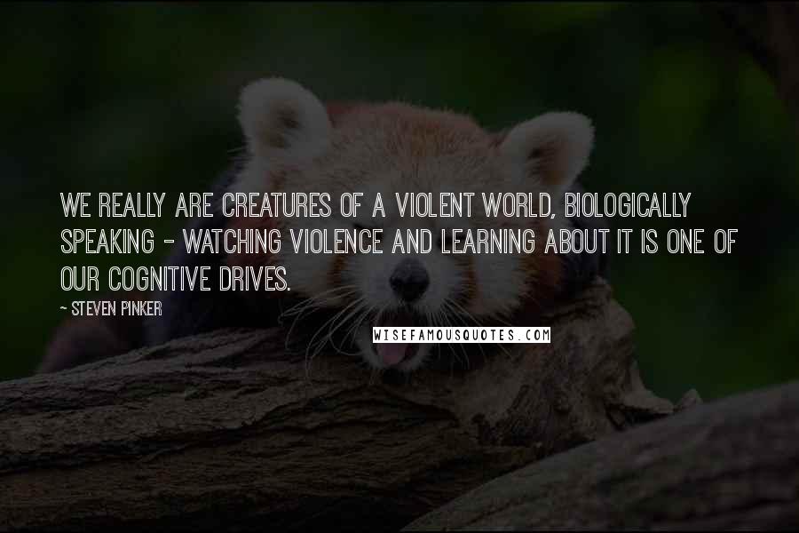 Steven Pinker quotes: We really are creatures of a violent world, biologically speaking - watching violence and learning about it is one of our cognitive drives.