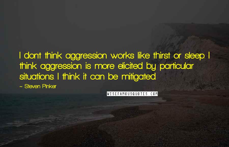 Steven Pinker quotes: I don't think aggression works like thirst or sleep. I think aggression is more elicited by particular situations. I think it can be mitigated.