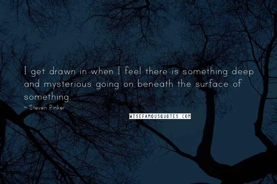 Steven Pinker quotes: I get drawn in when I feel there is something deep and mysterious going on beneath the surface of something.