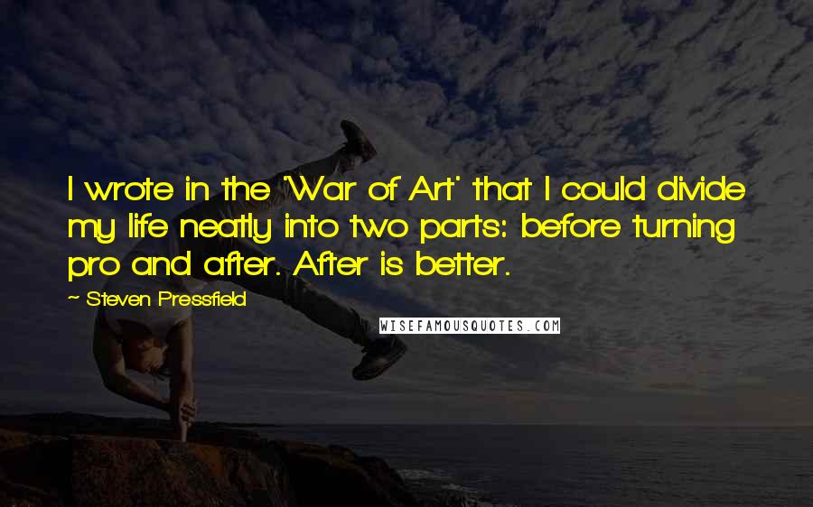 Steven Pressfield quotes: I wrote in the 'War of Art' that I could divide my life neatly into two parts: before turning pro and after. After is better.