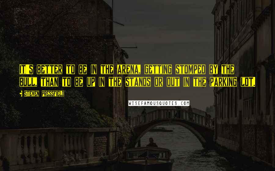 Steven Pressfield quotes: It's better to be in the arena, getting stomped by the bull, than to be up in the stands or out in the parking lot.