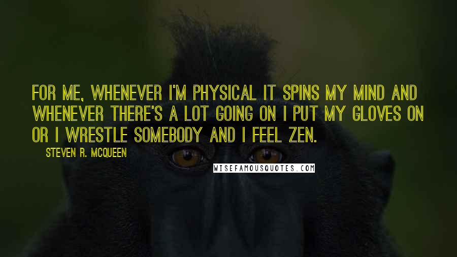 Steven R. McQueen quotes: For me, whenever I'm physical it spins my mind and whenever there's a lot going on I put my gloves on or I wrestle somebody and I feel zen. Steven R. McQueen quotes: For me, whenever I'm physical it spins my mind and whenever there's a lot going on I put my gloves on or I wrestle somebody and I feel zen.