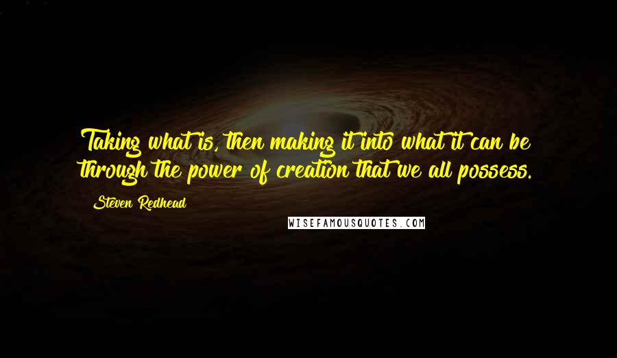 Steven Redhead quotes: Taking what is, then making it into what it can be through the power of creation that we all possess.