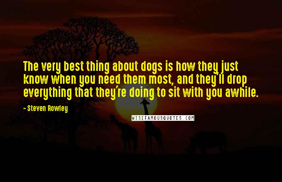 Steven Rowley quotes: The very best thing about dogs is how they just know when you need them most, and they'll drop everything that they're doing to sit with you awhile.
