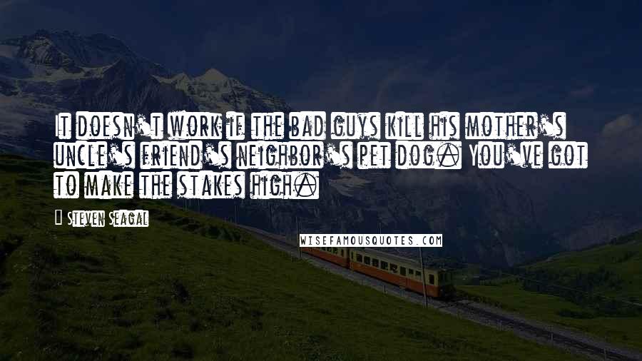 Steven Seagal quotes: It doesn't work if the bad guys kill his mother's uncle's friend's neighbor's pet dog. You've got to make the stakes high.