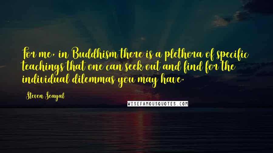Steven Seagal quotes: For me, in Buddhism there is a plethora of specific teachings that one can seek out and find for the individual dilemmas you may have. Steven Seagal quotes: For me, in Buddhism there is a plethora of specific teachings that one can seek out and find for the individual dilemmas you may have.