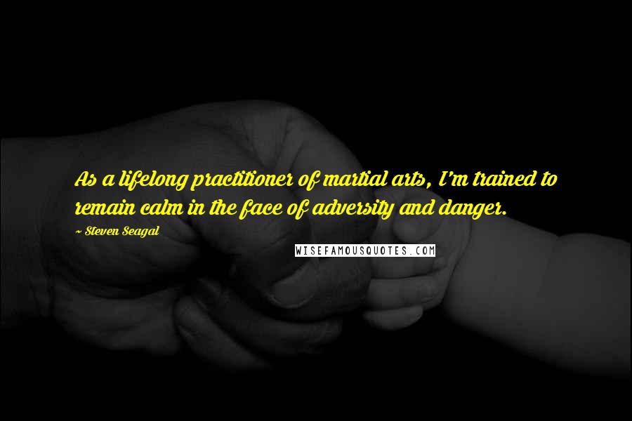 Steven Seagal quotes: As a lifelong practitioner of martial arts, I'm trained to remain calm in the face of adversity and danger.