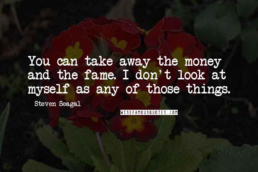 Steven Seagal quotes: You can take away the money and the fame. I don't look at myself as any of those things.