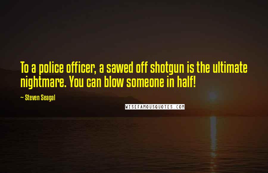 Steven Seagal quotes: To a police officer, a sawed off shotgun is the ultimate nightmare. You can blow someone in half!