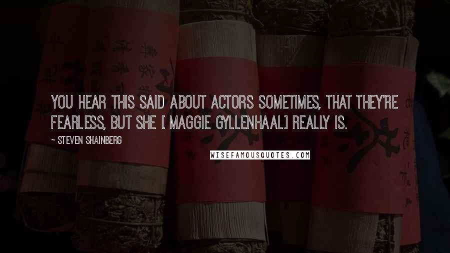 Steven Shainberg quotes: You hear this said about actors sometimes, that they're fearless, but she [ Maggie Gyllenhaal] really is.