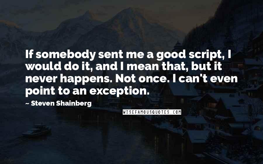 Steven Shainberg quotes: If somebody sent me a good script, I would do it, and I mean that, but it never happens. Not once. I can't even point to an exception. Steven Shainberg quotes: If somebody sent me a good script, I would do it, and I mean that, but it never happens. Not once. I can't even point to an exception.