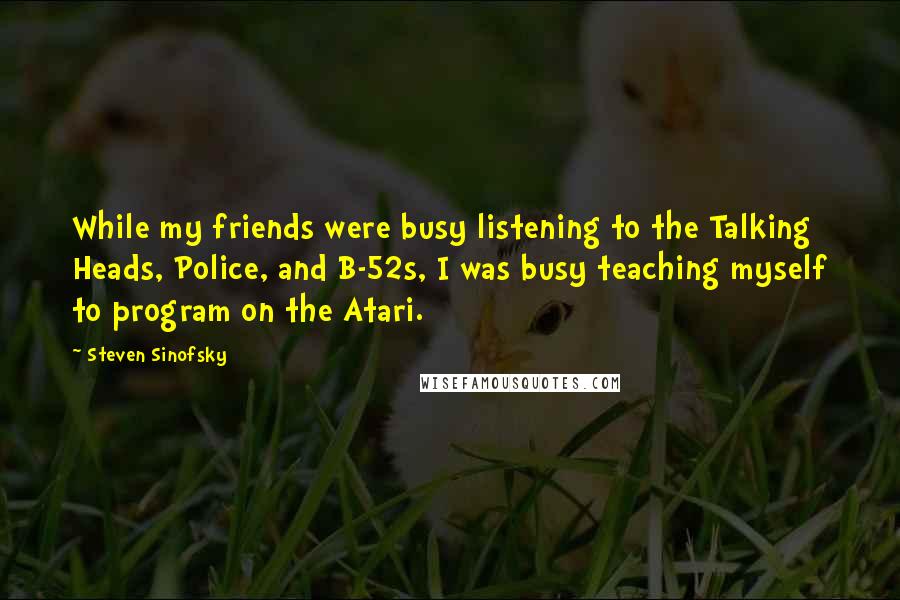 Steven Sinofsky quotes: While my friends were busy listening to the Talking Heads, Police, and B-52s, I was busy teaching myself to program on the Atari. Steven Sinofsky quotes: While my friends were busy listening to the Talking Heads, Police, and B-52s, I was busy teaching myself to program on the Atari.