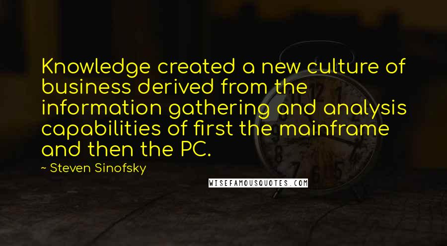 Steven Sinofsky quotes: Knowledge created a new culture of business derived from the information gathering and analysis capabilities of first the mainframe and then the PC. Steven Sinofsky quotes: Knowledge created a new culture of business derived from the information gathering and analysis capabilities of first the mainframe and then the PC.