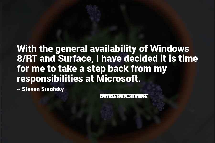 Steven Sinofsky quotes: With the general availability of Windows 8/RT and Surface, I have decided it is time for me to take a step back from my responsibilities at Microsoft. Steven Sinofsky quotes: With the general availability of Windows 8/RT and Surface, I have decided it is time for me to take a step back from my responsibilities at Microsoft.