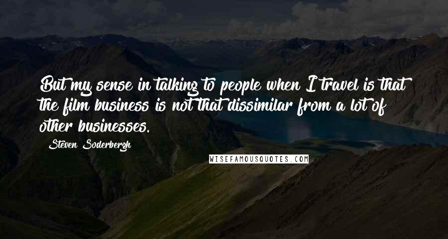 Steven Soderbergh quotes: But my sense in talking to people when I travel is that the film business is not that dissimilar from a lot of other businesses.