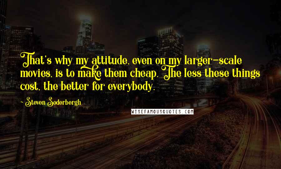 Steven Soderbergh quotes: That's why my attitude, even on my larger-scale movies, is to make them cheap. The less these things cost, the better for everybody.