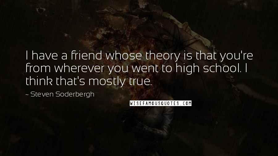 Steven Soderbergh quotes: I have a friend whose theory is that you're from wherever you went to high school. I think that's mostly true.