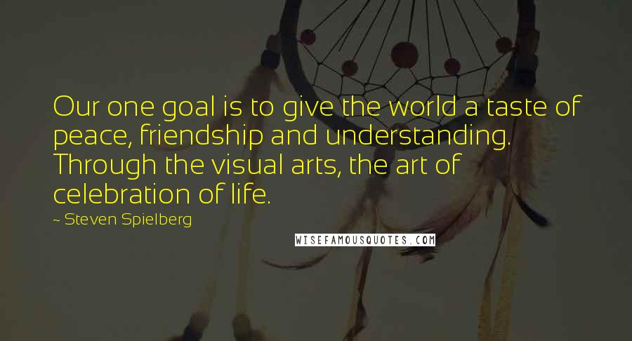 Steven Spielberg quotes: Our one goal is to give the world a taste of peace, friendship and understanding. Through the visual arts, the art of celebration of life.
