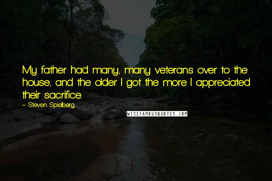 Steven Spielberg quotes: My father had many, many veterans over to the house, and the older I got the more I appreciated their sacrifice.