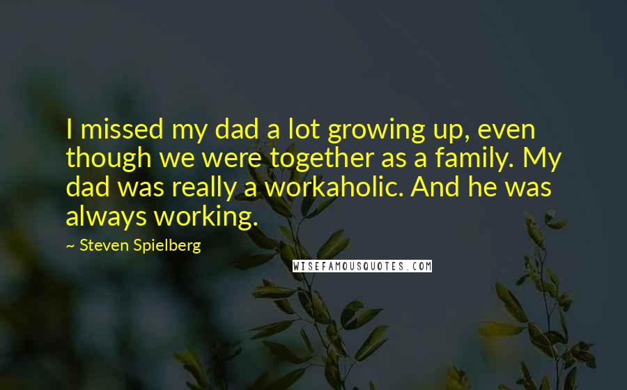 Steven Spielberg quotes: I missed my dad a lot growing up, even though we were together as a family. My dad was really a workaholic. And he was always working.