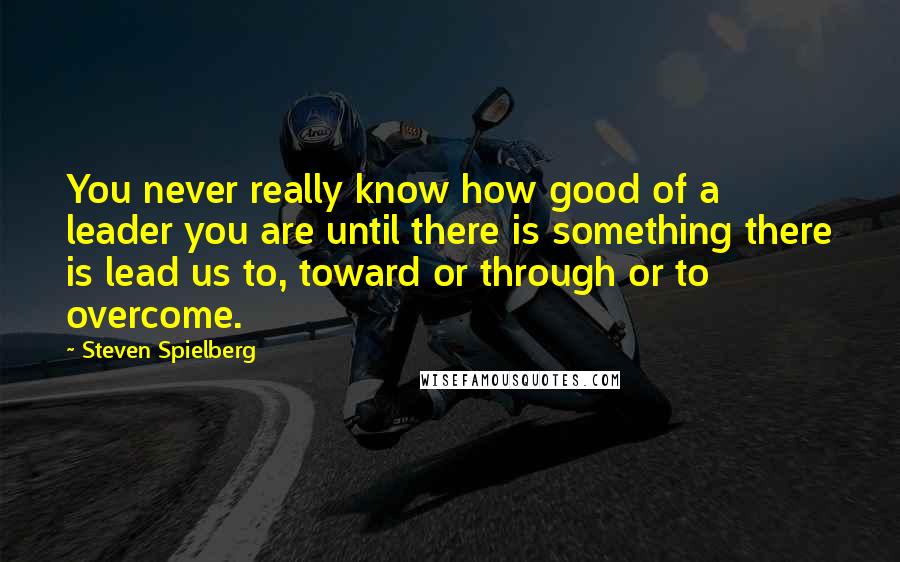 Steven Spielberg quotes: You never really know how good of a leader you are until there is something there is lead us to, toward or through or to overcome.