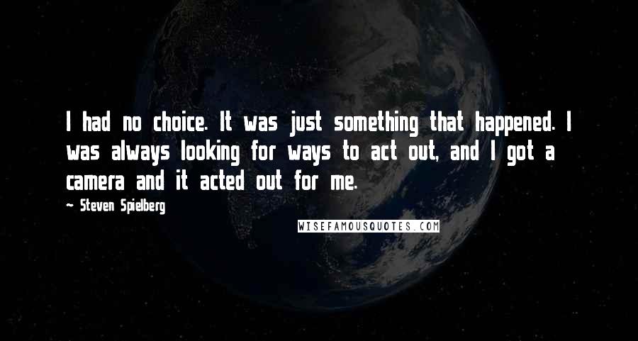 Steven Spielberg quotes: I had no choice. It was just something that happened. I was always looking for ways to act out, and I got a camera and it acted out for me.