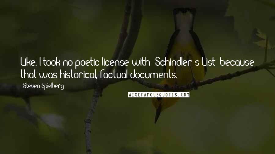 Steven Spielberg quotes: Like, I took no poetic license with 'Schindler's List' because that was historical, factual documents.