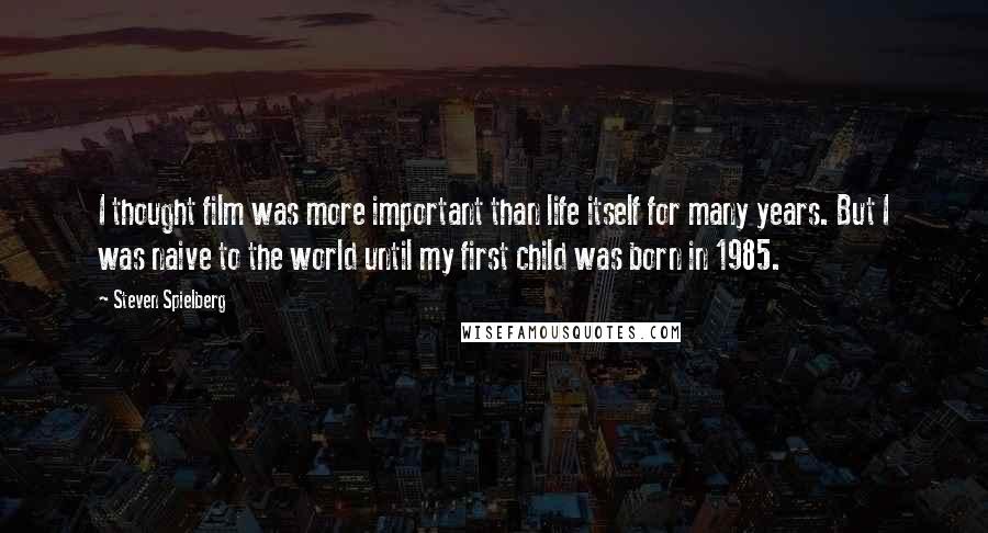 Steven Spielberg quotes: I thought film was more important than life itself for many years. But I was naive to the world until my first child was born in 1985.