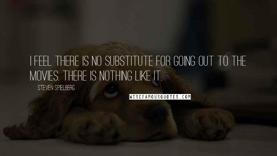 Steven Spielberg quotes: I feel there is no substitute for going out to the movies. There is nothing like it.