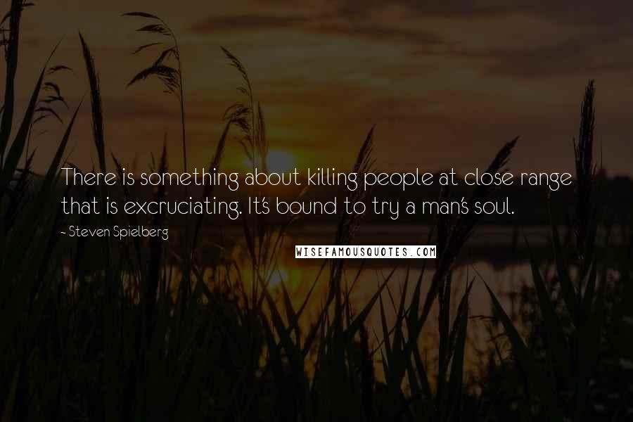 Steven Spielberg quotes: There is something about killing people at close range that is excruciating. It's bound to try a man's soul.