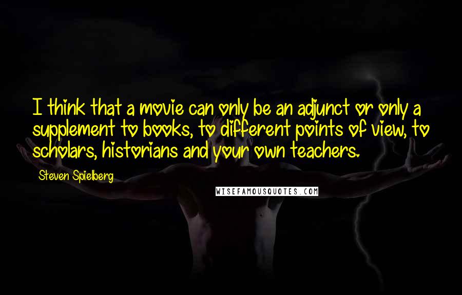 Steven Spielberg quotes: I think that a movie can only be an adjunct or only a supplement to books, to different points of view, to scholars, historians and your own teachers.