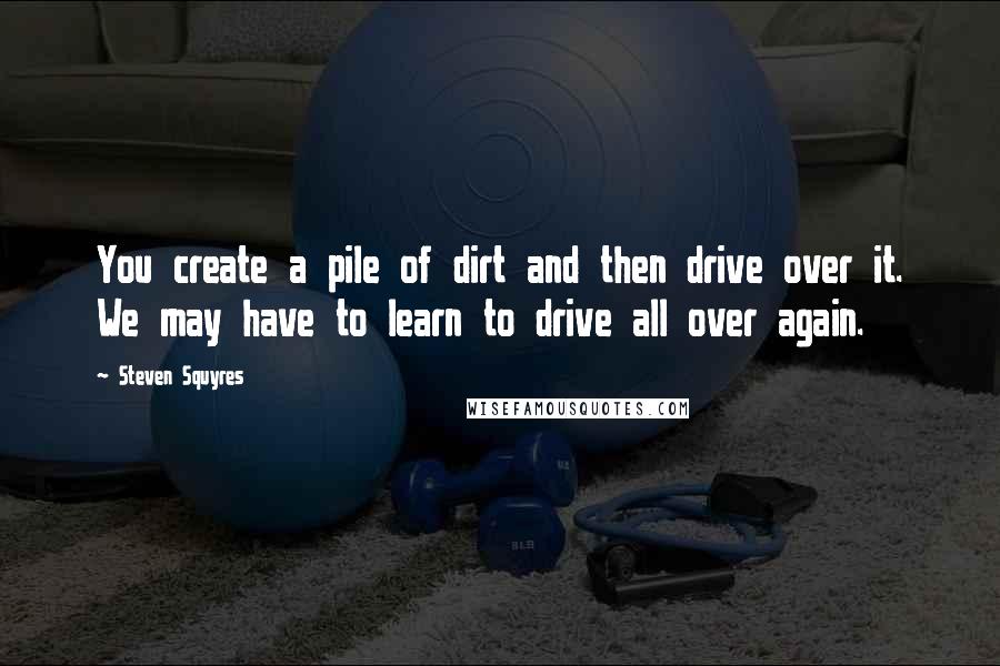 Steven Squyres quotes: You create a pile of dirt and then drive over it. We may have to learn to drive all over again.