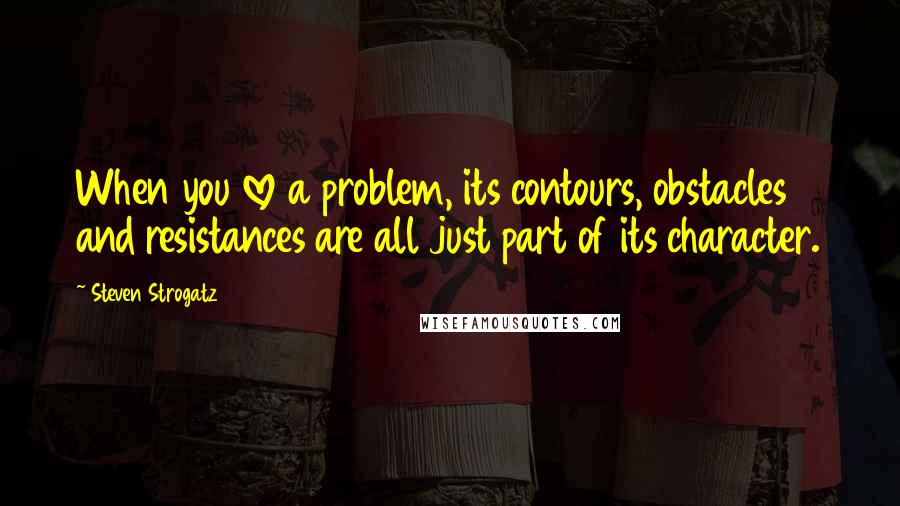 Steven Strogatz quotes: When you love a problem, its contours, obstacles and resistances are all just part of its character.