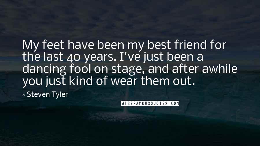 Steven Tyler quotes: My feet have been my best friend for the last 40 years. I've just been a dancing fool on stage, and after awhile you just kind of wear them out.