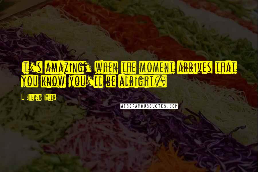 Steven Tyler quotes: It's amazing, when the moment arrives that you know you'll be alright.