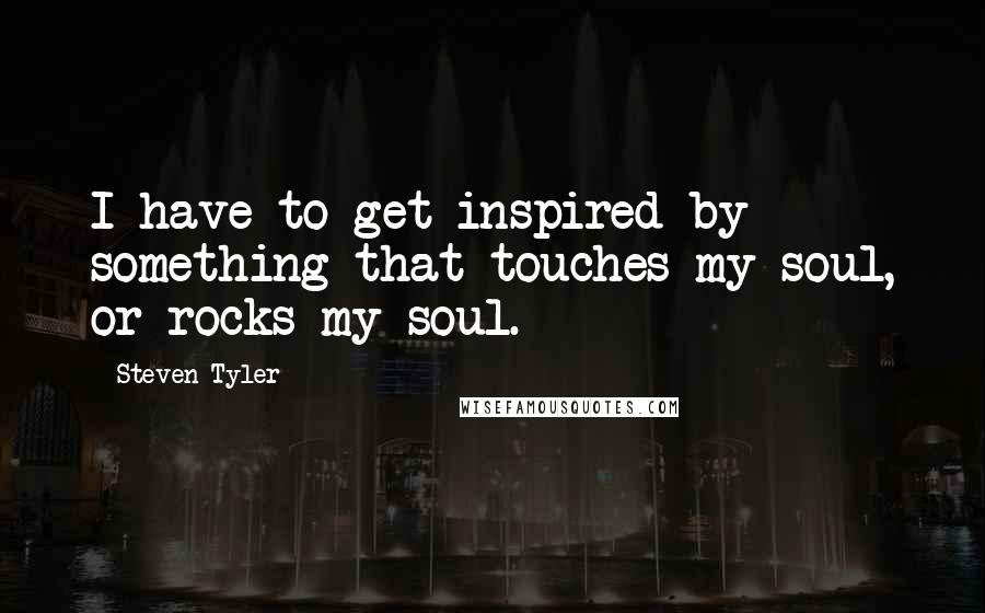 Steven Tyler quotes: I have to get inspired by something that touches my soul, or rocks my soul.