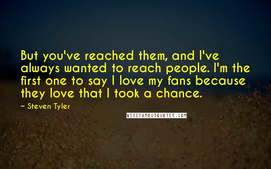Steven Tyler quotes: But you've reached them, and I've always wanted to reach people. I'm the first one to say I love my fans because they love that I took a chance.