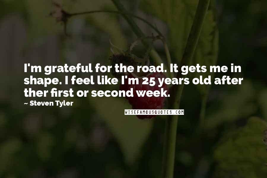 Steven Tyler quotes: I'm grateful for the road. It gets me in shape. I feel like I'm 25 years old after ther first or second week.