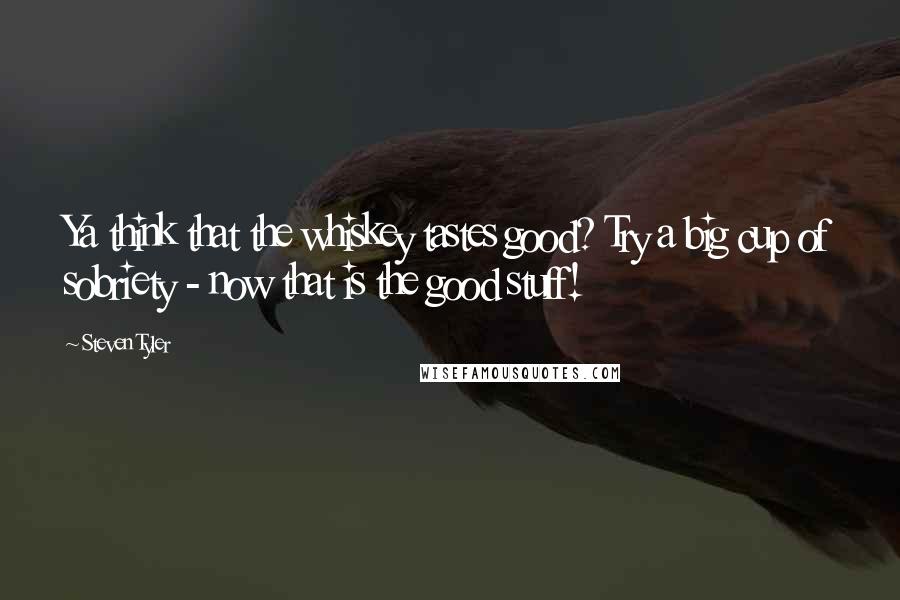 Steven Tyler quotes: Ya think that the whiskey tastes good? Try a big cup of sobriety - now that is the good stuff!