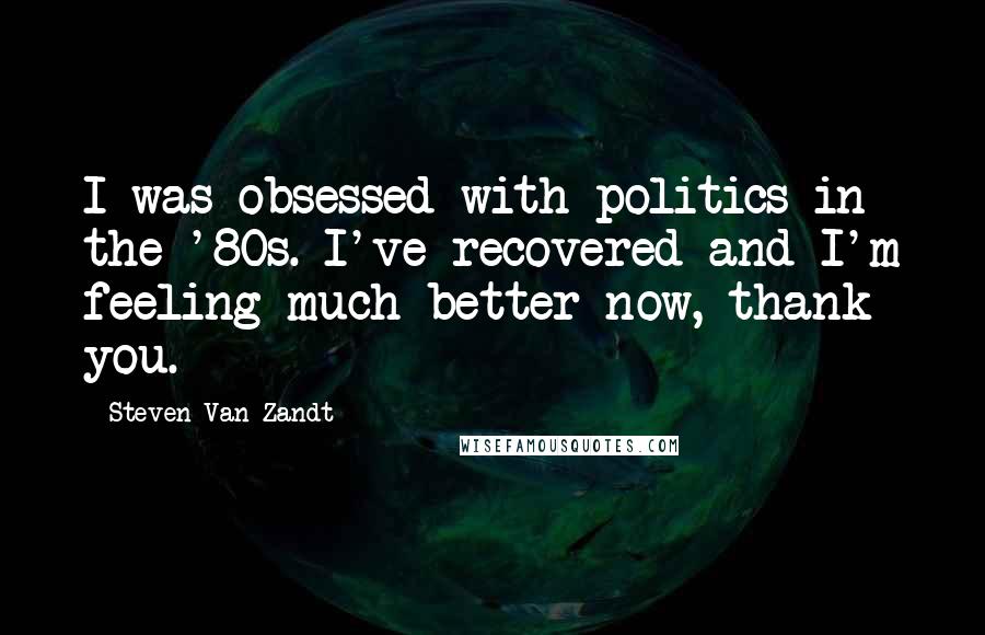 Steven Van Zandt quotes: I was obsessed with politics in the '80s. I've recovered and I'm feeling much better now, thank you.