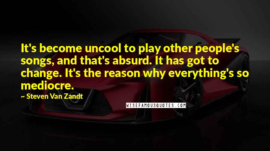 Steven Van Zandt quotes: It's become uncool to play other people's songs, and that's absurd. It has got to change. It's the reason why everything's so mediocre.