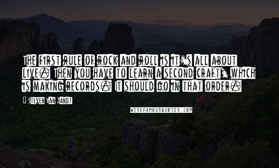 Steven Van Zandt quotes: The first rule of rock and roll is it's all about live. Then you have to learn a second craft, which is making records. It should go in that order.