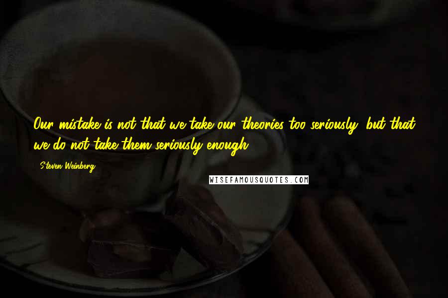 Steven Weinberg quotes: Our mistake is not that we take our theories too seriously, but that we do not take them seriously enough.