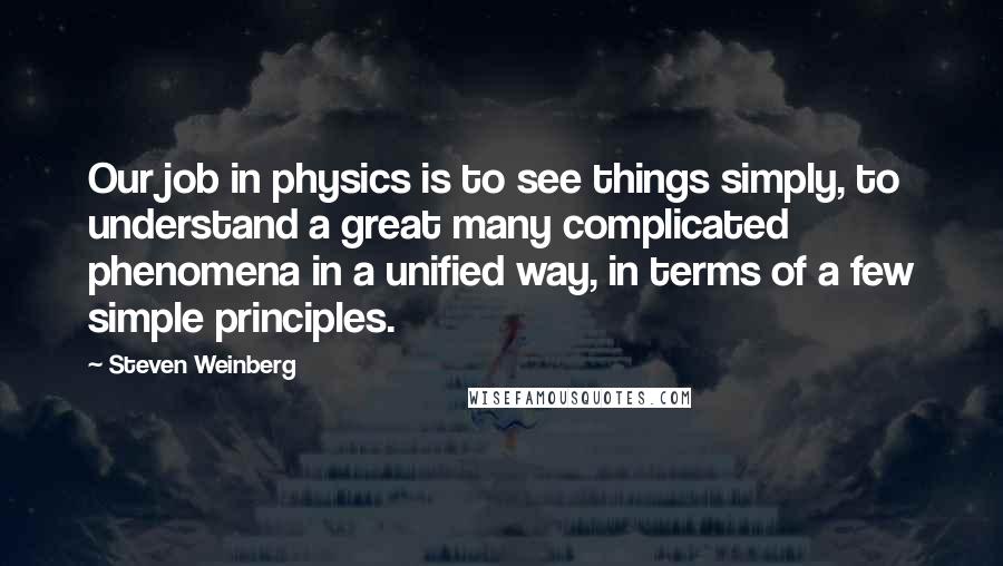 Steven Weinberg quotes: Our job in physics is to see things simply, to understand a great many complicated phenomena in a unified way, in terms of a few simple principles.