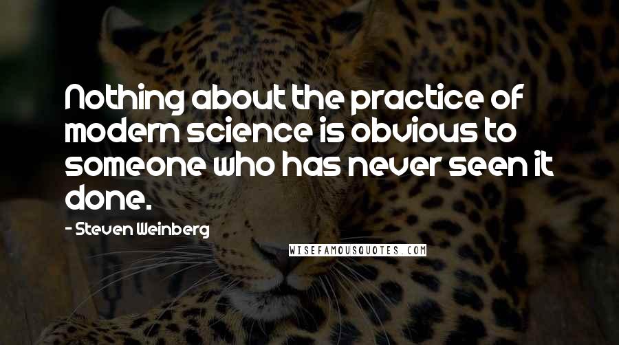Steven Weinberg quotes: Nothing about the practice of modern science is obvious to someone who has never seen it done.