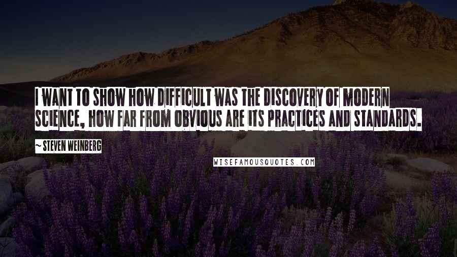 Steven Weinberg quotes: I want to show how difficult was the discovery of modern science, how far from obvious are its practices and standards.